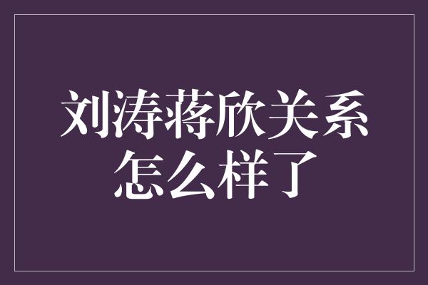 刘涛蒋欣关系怎么样了