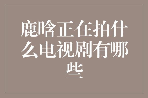 鹿晗正在拍什么电视剧有哪些