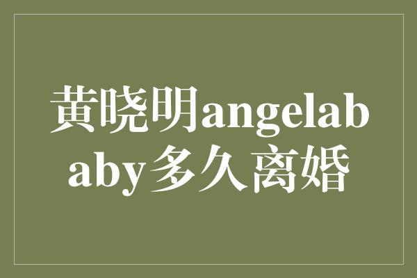 黄晓明angelababy多久离婚