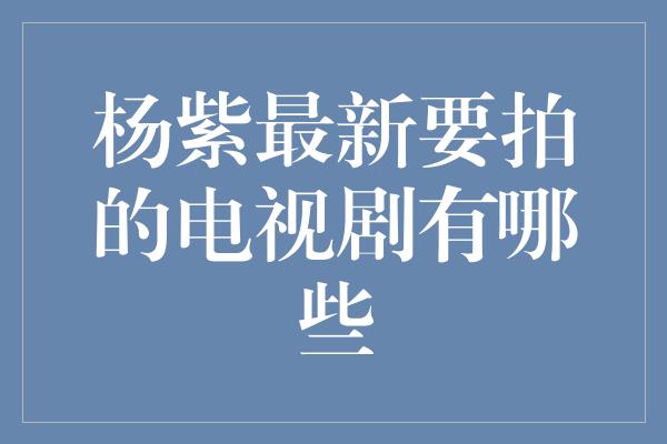 杨紫最新要拍的电视剧有哪些