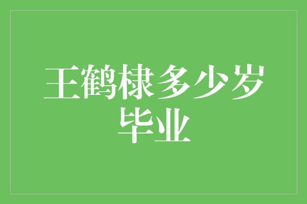 王鹤棣多少岁毕业