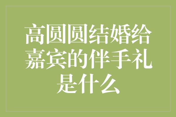 《高圆圆结婚给嘉宾的伴手礼