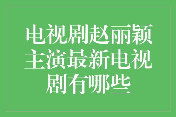 电视剧赵丽颖主演最新电视剧有哪些