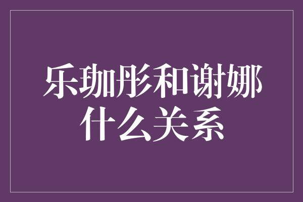 乐珈彤和谢娜什么关系