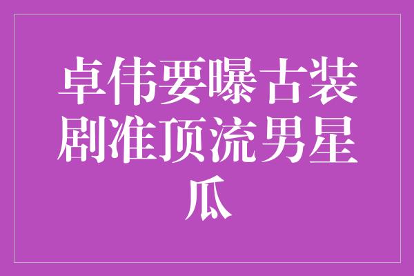 卓伟要曝古装剧准顶流男星瓜