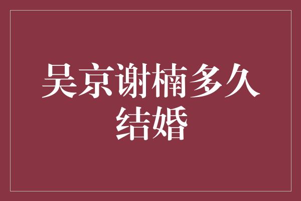 吴京谢楠多久结婚