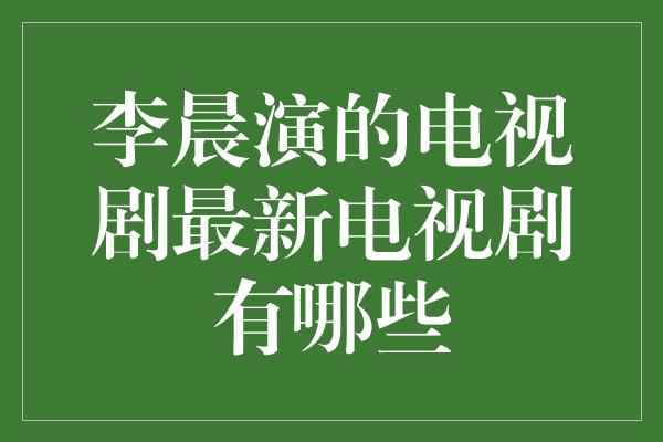 李晨演的电视剧最新电视剧有哪些